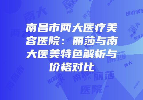 南昌市两大医疗美容医院：丽莎与南大医美特色解析与价格对比