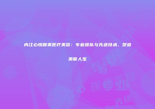 内江心悦颐美医疗美容：专业团队与先进技术，塑造美丽人生