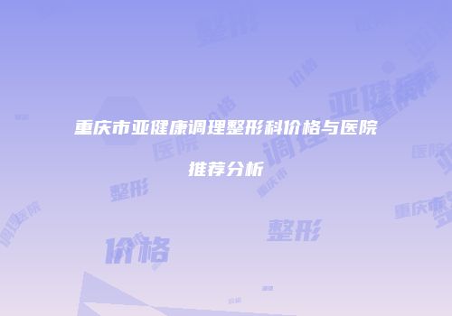 重庆市亚健康调理整形科价格与医院推荐分析