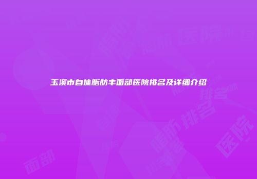 玉溪市自体脂肪丰面部医院排名及详细介绍