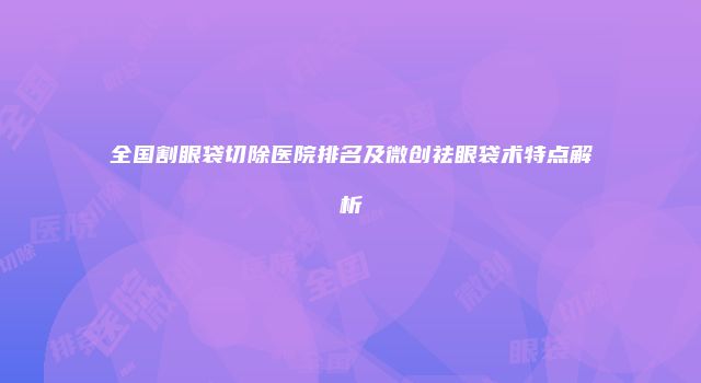 全国割眼袋切除医院排名及微创祛眼袋术特点解析