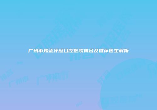 广州市烤瓷牙冠口腔医院排名及推荐医生解析
