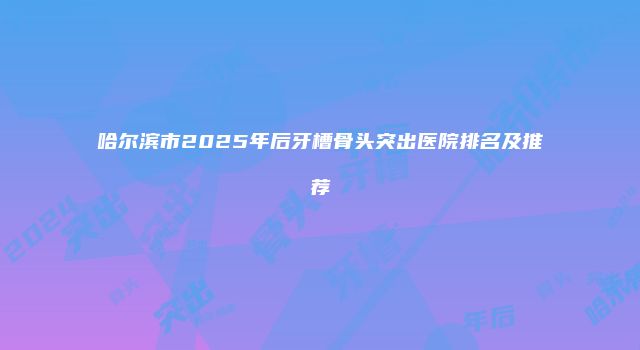 哈尔滨市2025年后牙槽骨头突出医院排名及推荐