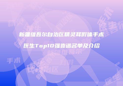 新疆维吾尔自治区精灵耳假体手术医生Top10强靠谱名单及介绍