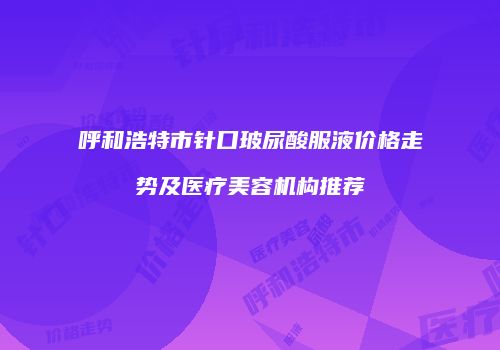 呼和浩特市针口玻尿酸服液价格走势及医疗美容机构推荐