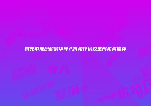 南充市玻尿酸精华导入价格行情及整形机构推荐