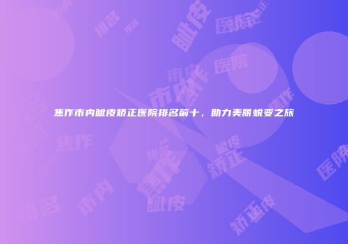 焦作市内眦皮矫正医院排名前十，助力美丽蜕变之旅