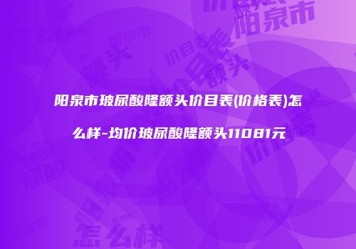 阳泉市玻尿酸隆额头价目表(价格表)怎么样-均价玻尿酸隆额头11081元