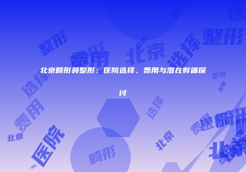 北京畸形鼻整形：医院选择、费用与潜在弊端探讨