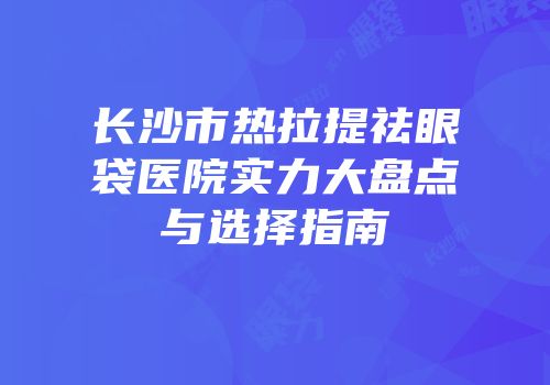 长沙市热拉提祛眼袋医院实力大盘点与选择指南