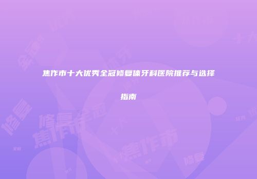 焦作市十大优秀全冠修复体牙科医院推荐与选择指南