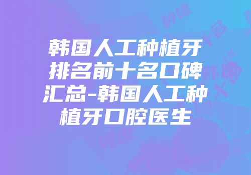 韩国人工种植牙排名前十名口碑汇总-韩国人工种植牙口腔医生