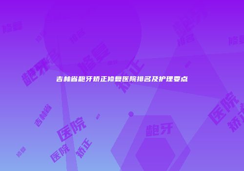 吉林省龅牙矫正修复医院排名及护理要点
