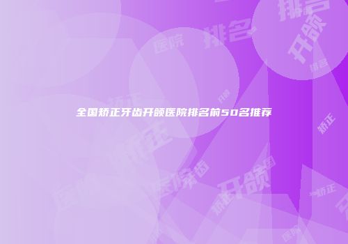 全国矫正牙齿开颌医院排名前50名推荐