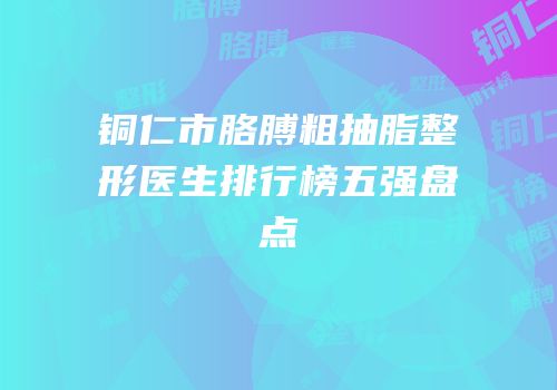 铜仁市胳膊粗抽脂整形医生排行榜五强盘点