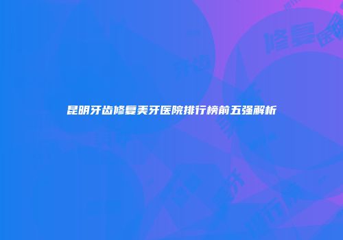 昆明牙齿修复美牙医院排行榜前五强解析