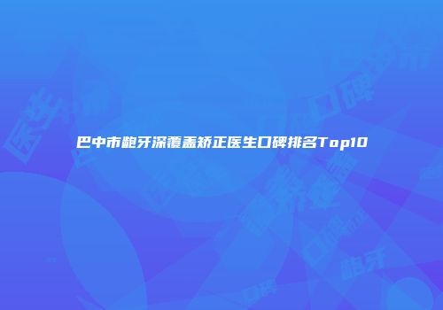巴中市龅牙深覆盖矫正医生口碑排名Top10