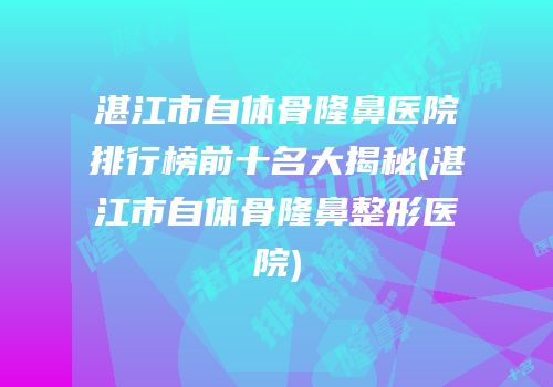 湛江市自体骨隆鼻医院排行榜前十名大揭秘(湛江市自体骨隆鼻整形医院)