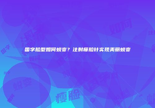 国字脸型如何蜕变？注射瘦脸针实现美丽蜕变
