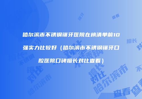 哈尔滨市不锈钢镶牙医院在榜清单前10强实力比较好（哈尔滨市不锈钢镶牙口腔医院口碑擅长对比查看）