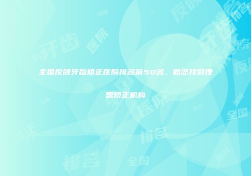 全国反颌牙齿矫正医院排名前50名，助您找到理想矫正机构