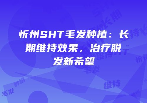 忻州SHT毛发种植：长期维持效果，治疗脱发新希望