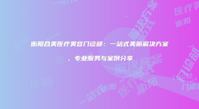 衡阳合美医疗美容门诊部：一站式美丽解决方案，专业服务与案例分享