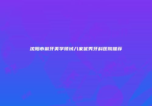 沈阳市前牙美学领域八家优秀牙科医院推荐