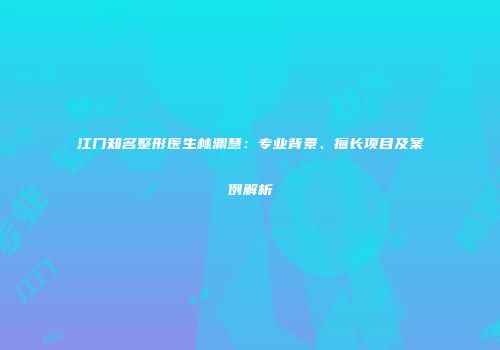 江门知名整形医生林渊慧：专业背景、擅长项目及案例解析