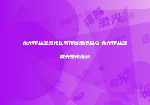 永州市私密激光医院排名走访盘点-永州市私密激光整形医院