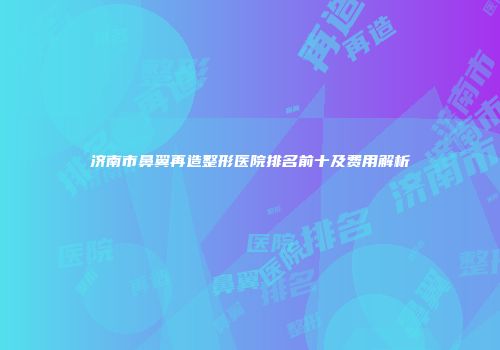 济南市鼻翼再造整形医院排名前十及费用解析
