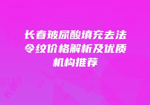 长春玻尿酸填充去法令纹价格解析及优质机构推荐