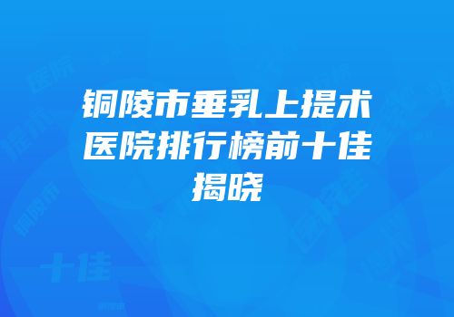 铜陵市垂乳上提术医院排行榜前十佳揭晓