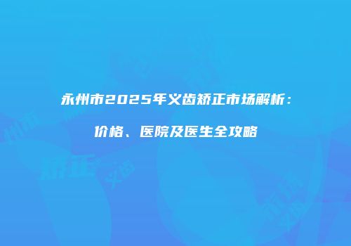 永州市2025年义齿矫正市场解析：价格、医院及医生全攻略