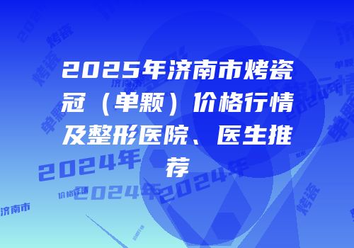 2025年济南市烤瓷冠（单颗）价格行情及整形医院、医生推荐