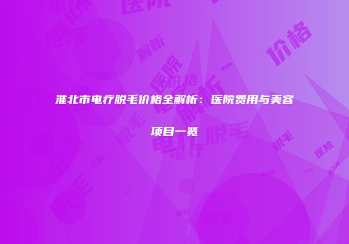 淮北市电疗脱毛价格全解析：医院费用与美容项目一览