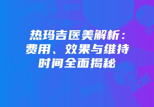 热玛吉医美解析：费用、效果与维持时间全面揭秘