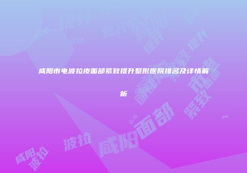 咸阳市电波拉皮面部紧致提升整形医院排名及详情解析