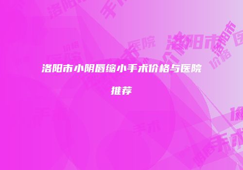 洛阳市小阴唇缩小手术价格与医院推荐