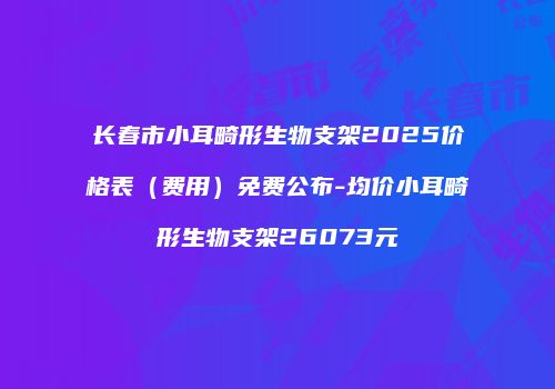 长春市小耳畸形生物支架2025价格表（费用）免费公布-均价小耳畸形生物支架26073元