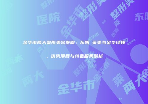 金华市两大整形美容医院：东阳玥莱美与金华纯臻，优势项目与特色服务解析