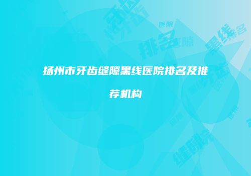 扬州市牙齿缝隙黑线医院排名及推荐机构