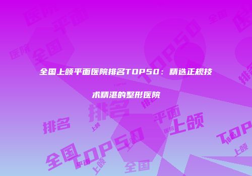 全国上颌平面医院排名TOP50：精选正规技术精湛的整形医院