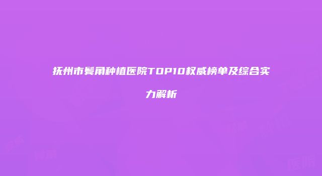 抚州市鬓角种植医院TOP10权威榜单及综合实力解析