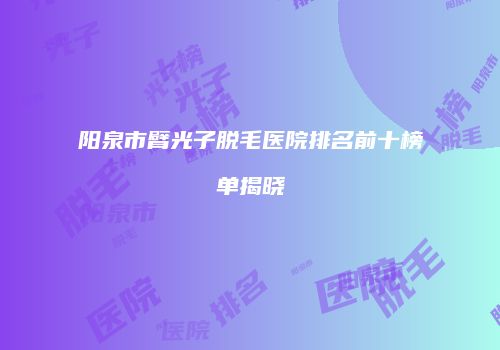 阳泉市臂光子脱毛医院排名前十榜单揭晓