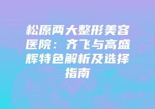 松原两大整形美容医院：齐飞与高盛辉特色解析及选择指南