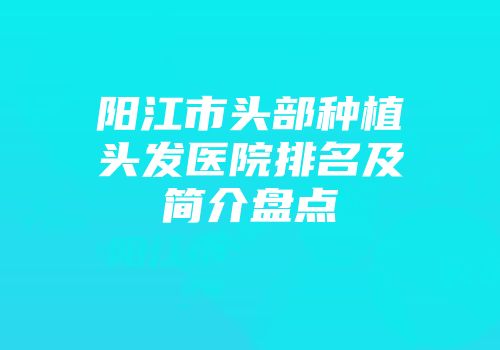 阳江市头部种植头发医院排名及简介盘点