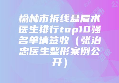 榆林市拆线悬眉术医生排行top10强名单请签收（张治忠医生整形案例公开）