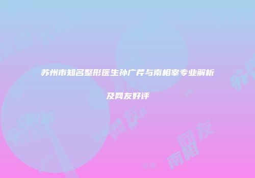 苏州市知名整形医生孙广芹与南相宰专业解析及网友好评