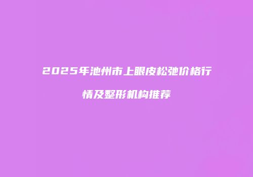 2025年池州市上眼皮松弛价格行情及整形机构推荐